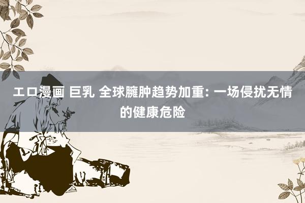エロ漫画 巨乳 全球臃肿趋势加重: 一场侵扰无情的健康危险