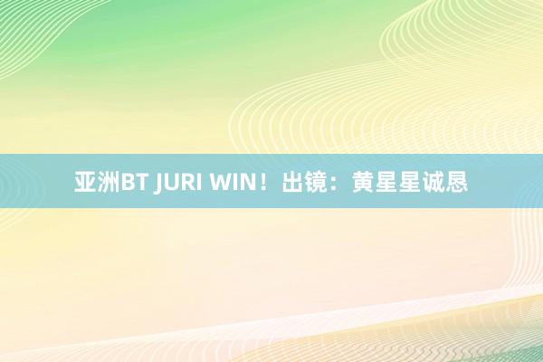 亚洲BT JURI WIN！出镜：黄星星诚恳