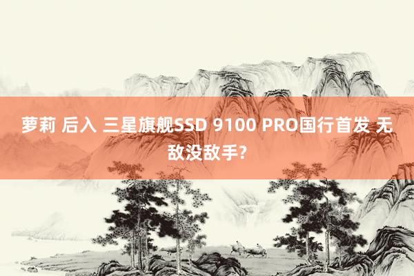 萝莉 后入 三星旗舰SSD 9100 PRO国行首发 无敌没敌手?