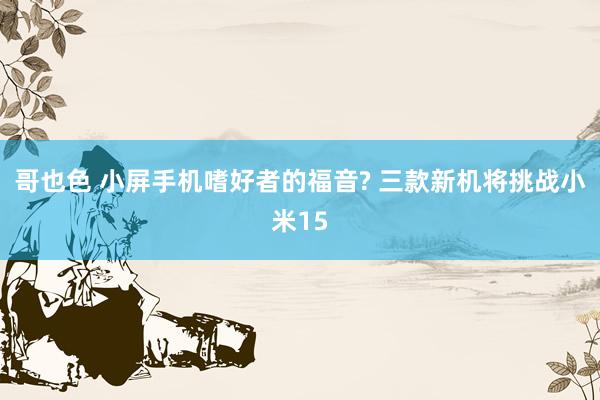 哥也色 小屏手机嗜好者的福音? 三款新机将挑战小米15