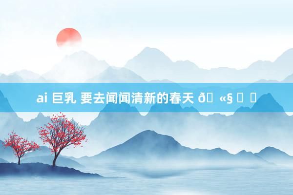 ai 巨乳 要去闻闻清新的春天 🫧 ᯓට