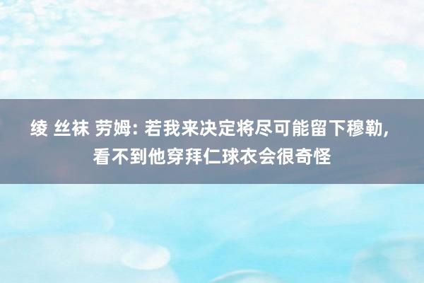 绫 丝袜 劳姆: 若我来决定将尽可能留下穆勒， 看不到他穿拜仁球衣会很奇怪