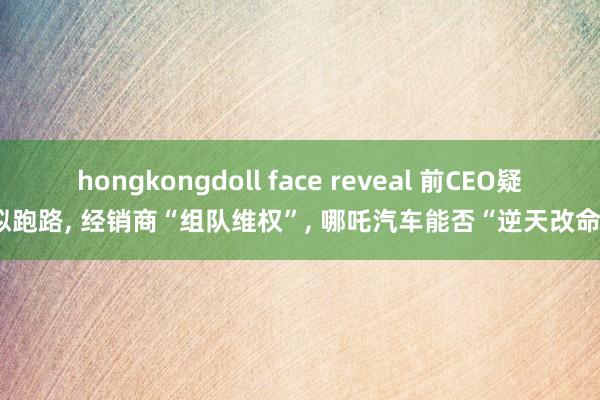hongkongdoll face reveal 前CEO疑似跑路， 经销商“组队维权”， 哪吒汽车能否“逆天改命”