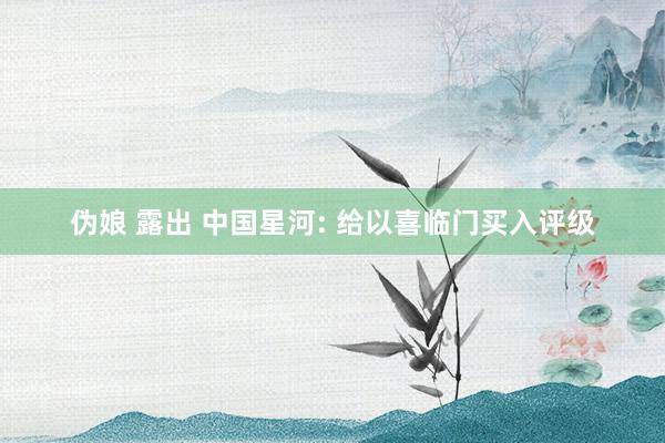 伪娘 露出 中国星河: 给以喜临门买入评级