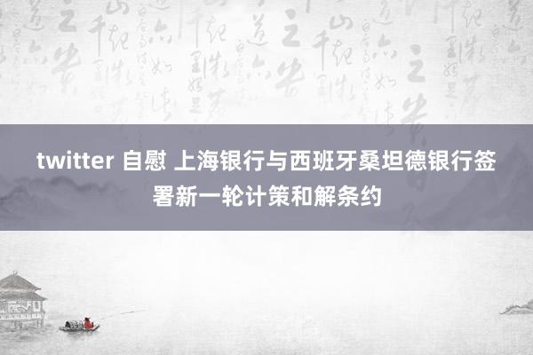 twitter 自慰 上海银行与西班牙桑坦德银行签署新一轮计策和解条约