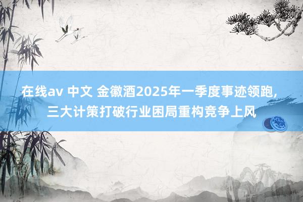 在线av 中文 金徽酒2025年一季度事迹领跑， 三大计策打破行业困局重构竞争上风