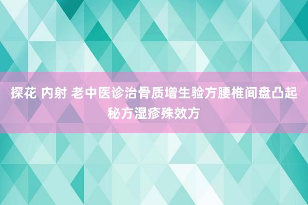探花 内射 老中医诊治骨质增生验方腰椎间盘凸起秘方湿疹殊效方