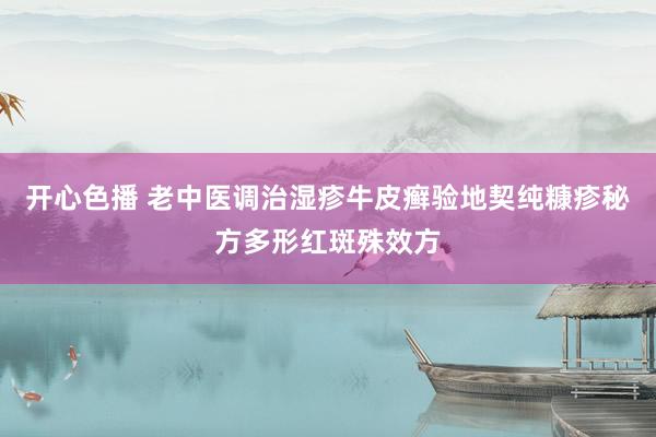 开心色播 老中医调治湿疹牛皮癣验地契纯糠疹秘方多形红斑殊效方