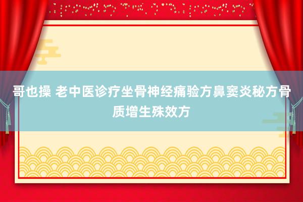 哥也操 老中医诊疗坐骨神经痛验方鼻窦炎秘方骨质增生殊效方