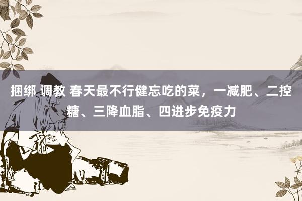 捆绑 调教 春天最不行健忘吃的菜，一减肥、二控糖、三降血脂、四进步免疫力