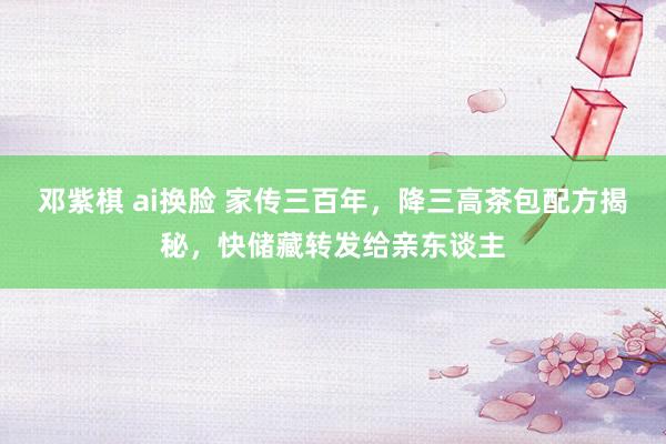 邓紫棋 ai换脸 家传三百年，降三高茶包配方揭秘，快储藏转发给亲东谈主