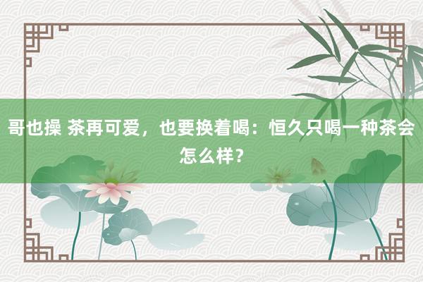 哥也操 茶再可爱，也要换着喝：恒久只喝一种茶会怎么样？