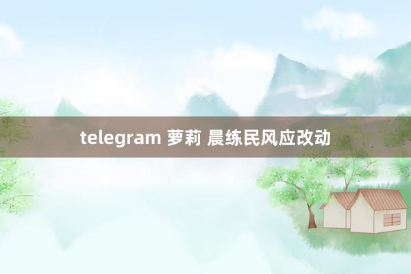 telegram 萝莉 晨练民风应改动