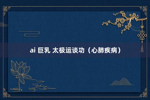 ai 巨乳 太极运谈功（心肺疾病）