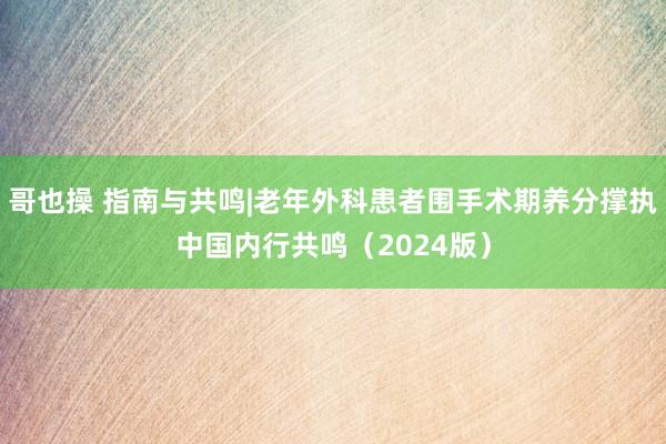 哥也操 指南与共鸣|老年外科患者围手术期养分撑执中国内行共鸣（2024版）