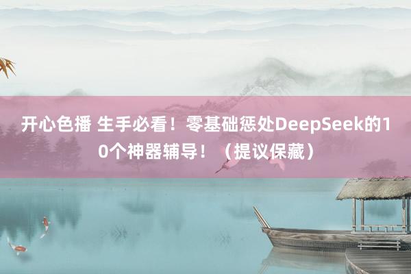 开心色播 生手必看！零基础惩处DeepSeek的10个神器辅导！（提议保藏）
