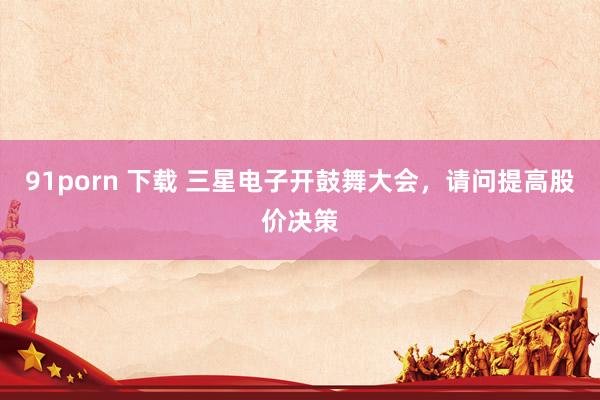 91porn 下载 三星电子开鼓舞大会，请问提高股价决策