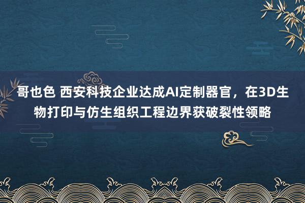 哥也色 西安科技企业达成AI定制器官，在3D生物打印与仿生组织工程边界获破裂性领略