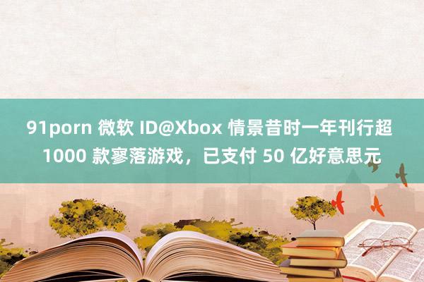 91porn 微软 ID@Xbox 情景昔时一年刊行超 1000 款寥落游戏，已支付 50 亿好意思元